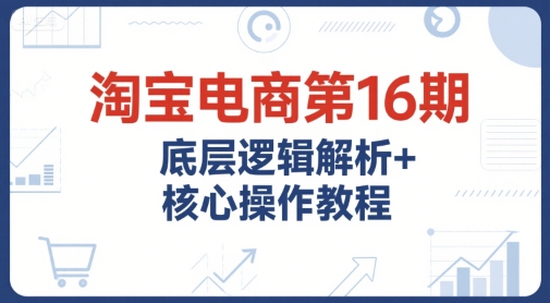 淘宝电商第16期，底层逻辑解析+核心操作教程，运营、推广提升能力的必学课程+配套资料