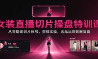 女装直播切片操盘特训课:从零搭建切片账号,剪辑实操,选品运营数据复盘